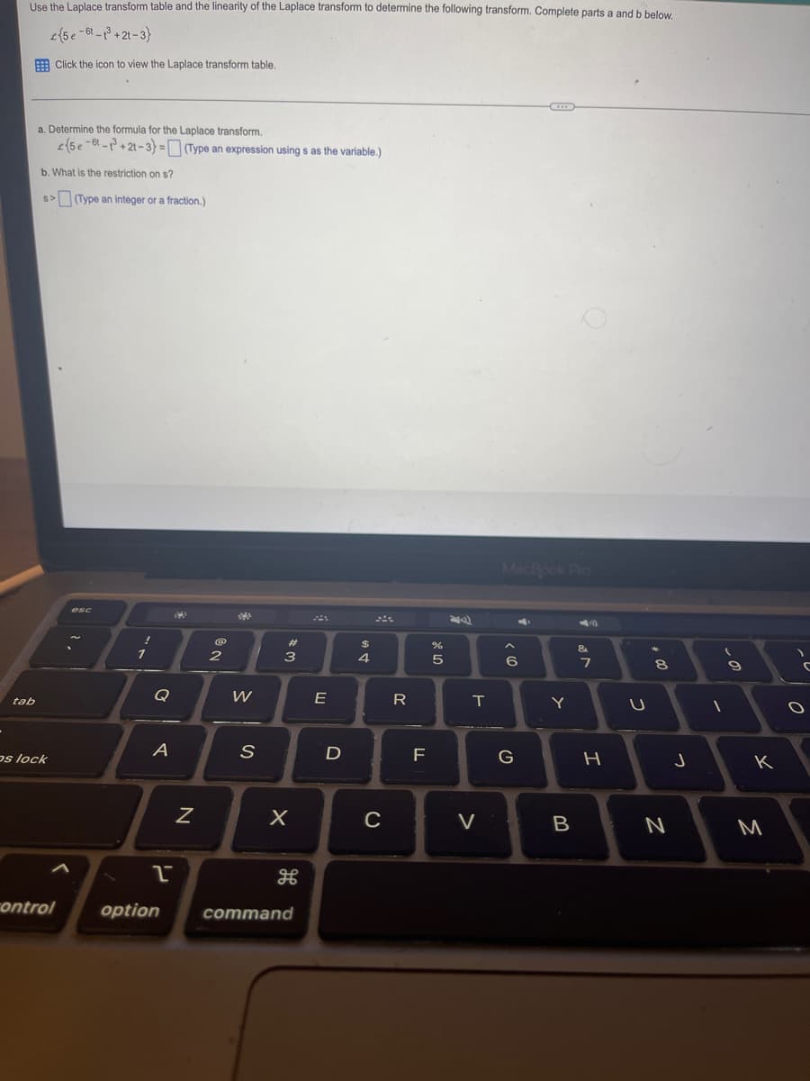 Use the Laplace transform table and the linearity of the Laplace transform to determine the following transform. Complete parts a and b below.
{5e-6-³+2t-3}
Click the icon to view the Laplace transform table.
tab
a. Determine the formula for the Laplace transform.
(5e-8-3+21-3)=(Type an expression using s as the variable.)
b. What is the restriction on s?
s>(Type an integer or a fraction.)
os lock
control
esc
1
A
2
option
13
N
@
2
s
W
S
#3
X
H
command
E
D
AGA
$
4
C
R
20
F
LL
%
8 LO
5
T
V
MacBook Pro
"
6
G
Y
B
&
7
H
U
+00
8
N
J
1
(
-0
9
к
M
C