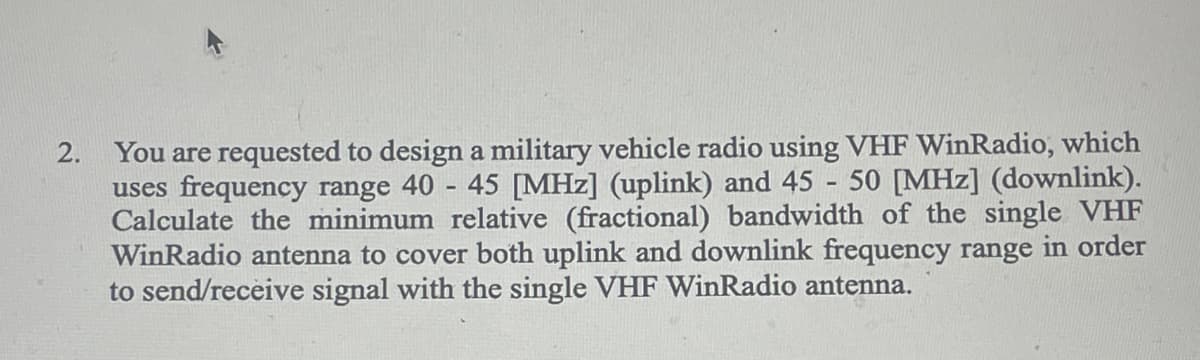 2.
You are requested to design a military vehicle radio using VHF WinRadio, which
uses frequency range 40 - 45 [MHz] (uplink) and 45 - 50 [MHz] (downlink).
Calculate the minimum relative (fractional) bandwidth of the single VHF
WinRadio antenna to cover both uplink and downlink frequency range in order
to send/receive signal with the single VHF WinRadio antenna.