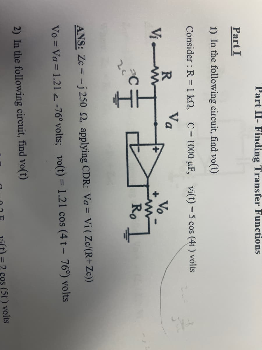 Part I
1) In the following circuit, find vo(t)
Consider : R = 1 KQ, C= 1000 µF, vi(t) = 5 cos (4t) volts
Va
R
Vi-w
C
Part II- Finding Transfer Functions
24
Vo
2) In the following circuit, find vo(t)
Ro
ANS: Zc-j 250 2, applying CDR: Va= Vi (Zc/(R+ Zc))
Vo = Va= 1.212-76° volts; vo(t) = 1.21 cos (4 t - 76°) volts
cos (5t) volts