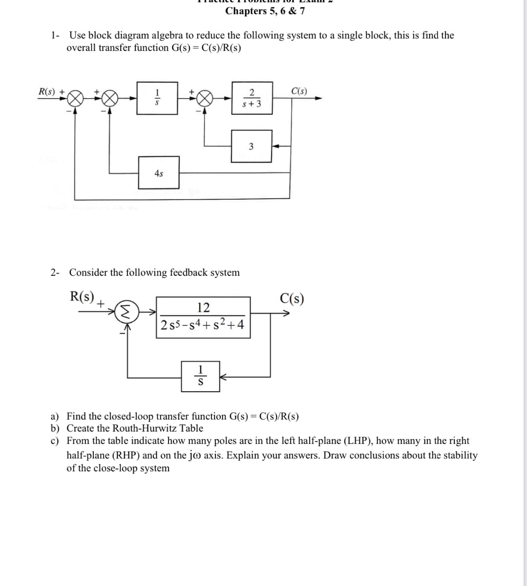 Chapters 5, 6 & 7
1- Use block diagram algebra to reduce the following system to a single block, this is find the
overall transfer function G(s) = C(s)/R(s)
R(S) +
-3
4s
2- Consider the following feedback system
R(s)
12
2 s5-s4+s²+
S
2
s+ 3
3
C(s)
C(s)
a) Find the closed-loop transfer function G(s) = C(s)/R(s)
b) Create the Routh-Hurwitz Table
the right
c) From the table indicate how many poles are in the left half-plane (LHP), how many
half-plane (RHP) and on the jo axis. Explain your answers. Draw conclusions about the stability
of the close-loop system