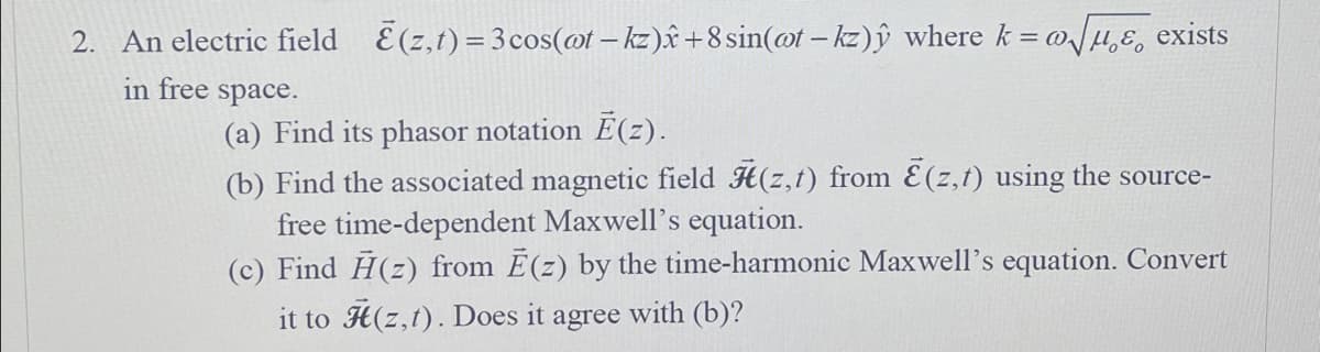 @0
2. An electric field (z,t) = 3 cos(@t-kz)+8 sin(ot-kz)ŷ where k = a√√μ exists
in free space.
(a) Find its phasor notation Ē(z).
(b) Find the associated magnetic field (z,t) from E(z,t) using the source-
free time-dependent Maxwell's equation.
(c) Find A(z) from Ē(z) by the time-harmonic Maxwell's equation. Convert
it to (z,t). Does it agree with (b)?
