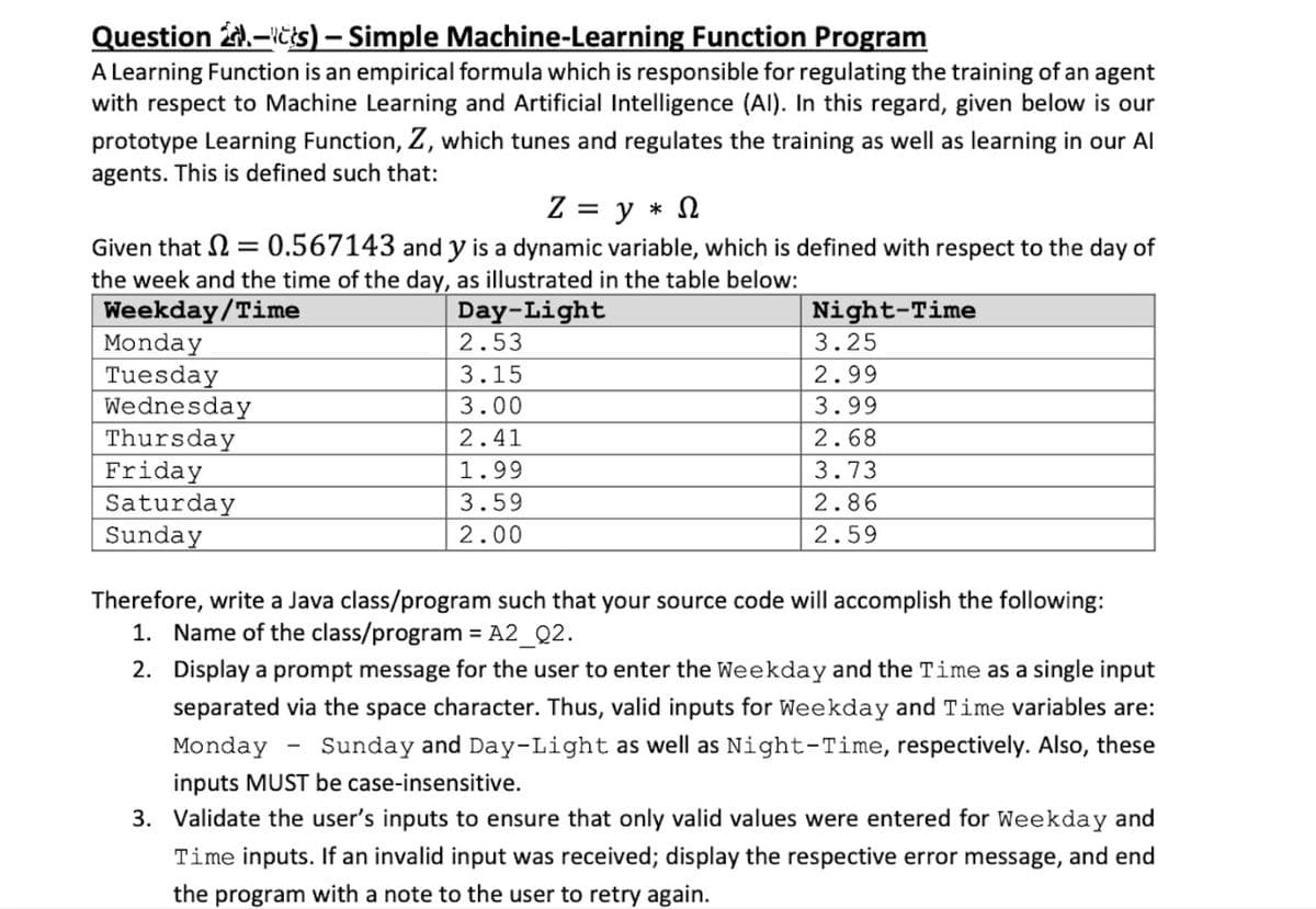 Question 2.-ičis) – Simple Machine-Learning Function Program
A Learning Function is an empirical formula which is responsible for regulating the training of an agent
with respect to Machine Learning and Artificial Intelligence (Al). In this regard, given below is our
prototype Learning Function, Z, which tunes and regulates the training as well as learning in our Al
agents. This is defined such that:
Z = y * N
Given that 2 = 0.567143 and y is a dynamic variable, which is defined with respect to the day of
the week and the time of the day, as illustrated in the table below:
Weekday/Time
Monday
Tuesday
Wednesday
Thursday
Friday
Saturday
Sunday
Day-Light
2.53
Night-Time
3.25
3.15
2.99
3.00
3.99
2.41
2.68
1.99
3.73
3.59
2.86
2.00
2.59
Therefore, write a Java class/program such that your source code will accomplish the following:
1. Name of the class/program = A2_Q2.
%3D
2. Display a prompt message for the user to enter the Weekday and the Time as a single input
separated via the space character. Thus, valid inputs for Weekday and Time variables are:
Monday
Sunday and Day-Light as well as Night-Time, respectively. Also, these
inputs MUST be case-insensitive.
3. Validate the user's inputs to ensure that only valid values were entered for Weekday and
Time inputs. If an invalid input was received; display the respective error message, and end
the program with a note to the user to retry again.
