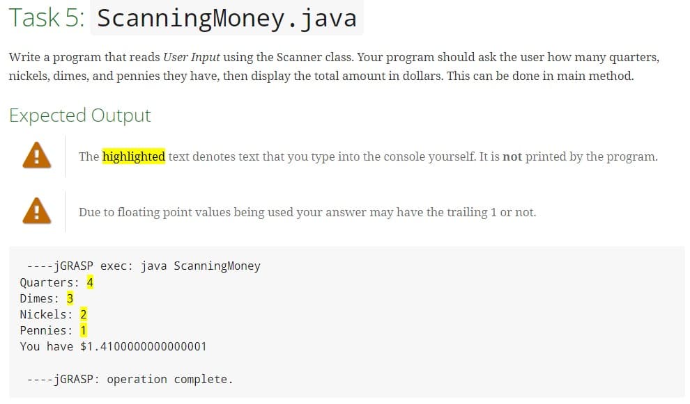 Task 5: ScanningMoney.java
Write a program that reads User Input using the Scanner class. Your program should ask the user how many quarters,
nickels, dimes, and pennies they have, then display the total amount in dollars. This can be done in main method.
Expected Output
The highlighted text denotes text that you type into the console yourself. It is not printed by the program.
Due to floating point values being used your answer may have the trailing 1 or not.
----JGRASP exec: java ScanningMoney
Quarters: 4
Dimes: 3
Nickels: 2
Pennies: 1
You have $1.4100000000000001
----JGRASP: operation complete.
