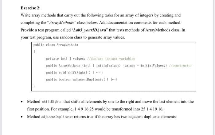 Exercise 2:
Write array methods that carry out the following tasks for an array of integers by creating and
completing the "ArrayMethods" class below. Add documentation comments for each method.
Provide a test program called Labs_yourID.java" that tests methods of ArrayMethods class. In
your test program, use random class to generate array values.
public class ArrayMethods
prívate int[ ] values: //declare instant variables
public ArrayMethods (int[] initialValues) (values = initialValues:) //constructor
public void shiftRight() ()
public boolean ad jacentDuplicate() ()
...
• Method shiftRight: that shifts all elements by one to the right and move the last element into the
first position. For example, 1 49 16 25 would be transformed into 25 1 4 19 16.
• Method ad jacentDuplicate: returns true if the array has two adjacent duplicate elements.
