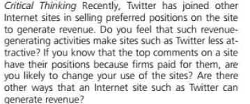 Critical Thinking Recently, Twitter has joined other
Internet sites in selling preferred positions on the site
to generate revenue. Do you feel that such revenue-
generating activities make sites such as Twitter less at-
tractive? If you know that the top comments on a site
have their positions because firms paid for them, are
you likely to change your use of the sites? Are there
other ways that an Internet site such as Twitter can
generate revenue?
