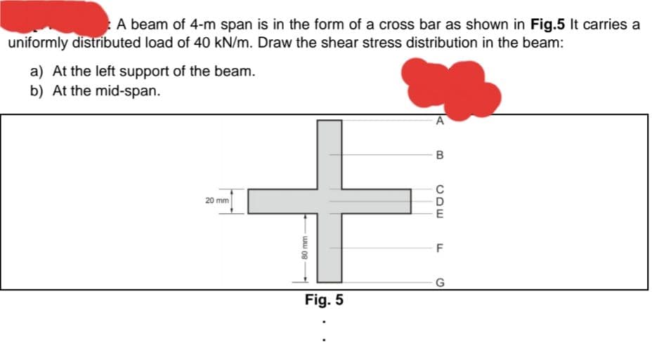 A beam of 4-m span is in the form of a cross bar as shown in Fig.5 It carries a
uniformly distributed load of 40 kN/m. Draw the shear stress distribution in the beam:
a) At the left support of the beam.
b) At the mid-span.
20 mm
80 mm
Fig. 5
A
B
CDE
F
G