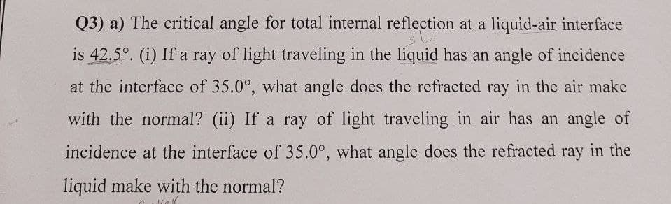 Q3) a) The critical angle for total internal reflection at a liquid-air interface
is 42.5°. (i) If a ray of light traveling in the liquid has an angle of incidence
at the interface of 35.0°, what angle does the refracted ray in the air make
with the normal? (ii) If a ray of light traveling in air has an angle of
incidence at the interface of 35.0°, what angle does the refracted ray in the
liquid make with the normal?
Ĉ Max