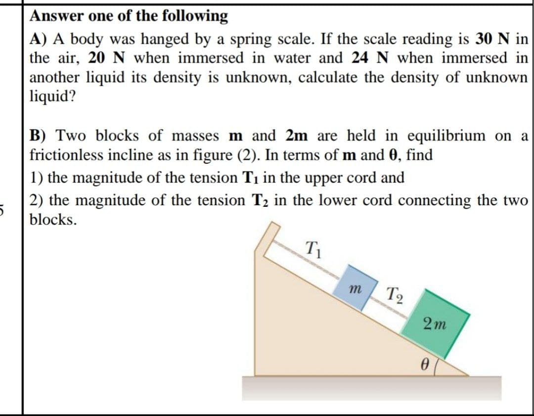 Answer one of the following
A) A body was hanged by a spring scale. If the scale reading is 30 N in
the air, 20 N when immersed in water and 24 N when immersed in
another liquid its density is unknown, calculate the density of unknown
liquid?
B) Two blocks of masses m and 2m are held in equilibrium on a
frictionless incline as in figure (2). In terms of m and 0, find
1) the magnitude of the tension T1 in the upper cord and
2) the magnitude of the tension T2 in the lower cord connecting the two
blocks.
T1
T2
2m
