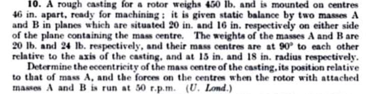 10. A rough casting for a rotor weighs 450 lb. and is mounted on centres
46 in. apart, ready for machining: it is given static balance by two masses A
and B in planes which are situated 20 in. and 16 in. respectively on either side
of the plane containing the mass centre. The weights of the masses A and B are
20 lb. and 24 lb. respectively, and their mass centres are at 90 to each other
relative to the axis of the casting, and at 15 in. and 18 in. radius respectively.
Determine the eccentricity of the mass centre of the casting, its position relative
to that of mass A, and the forces on the centres when the rotor with attached
masses A and B is run at 50 r.p.m. (U. Lond.)

