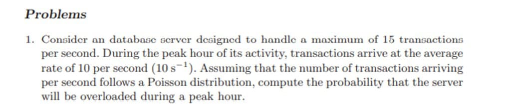 Problems
1. Consider an database server designed to handle a maximum of 15 transactions
per second. During the peak hour of its activity, transactions arrive at the average
rate of 10 per second (10 s ¹). Assuming that the number of transactions arriving
per second follows a Poisson distribution, compute the probability that the server
will be overloaded during a peak hour.