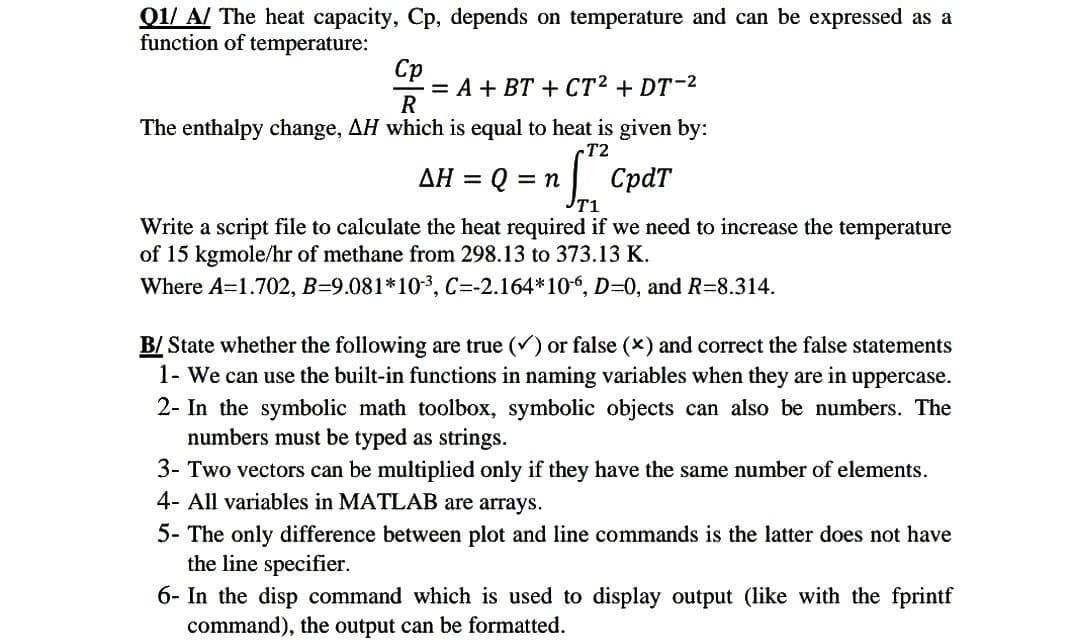Q1/A/ The heat capacity, Cp, depends on temperature and can be expressed as a
function of temperature:
Cp
= A + BT + CT² + DT-²
R
The enthalpy change, AH which is equal to heat is given by:
-T2
AH = Q = n
CpdT
T1
Write a script file to calculate the heat required if we need to increase the temperature
of 15 kgmole/hr of methane from 298.13 to 373.13 K.
Where A=1.702, B-9.081*10-³, C=-2.164*10-6, D=0, and R-8.314.
B/ State whether the following are true (✓) or false (x) and correct the false statements
1- We can use the built-in functions in naming variables when they are in uppercase.
2- In the symbolic math toolbox, symbolic objects can also be numbers. The
numbers must be typed as strings.
3- Two vectors can be multiplied only if they have the same number of elements.
4- All variables in MATLAB are arrays.
5- The only difference between plot and line commands is the latter does not have
the line specifier.
6- In the disp command which is used to display output (like with the fprintf
command), the output can be formatted.