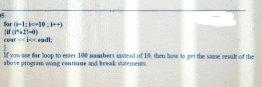 25:
for (i-1; i<10; i++)
{if (1962-0)
cout <<i<< endl;
}
If you use for loop to enter 100 numbers instead of 10, then how to get the same result of the
above program using continue and break statements.