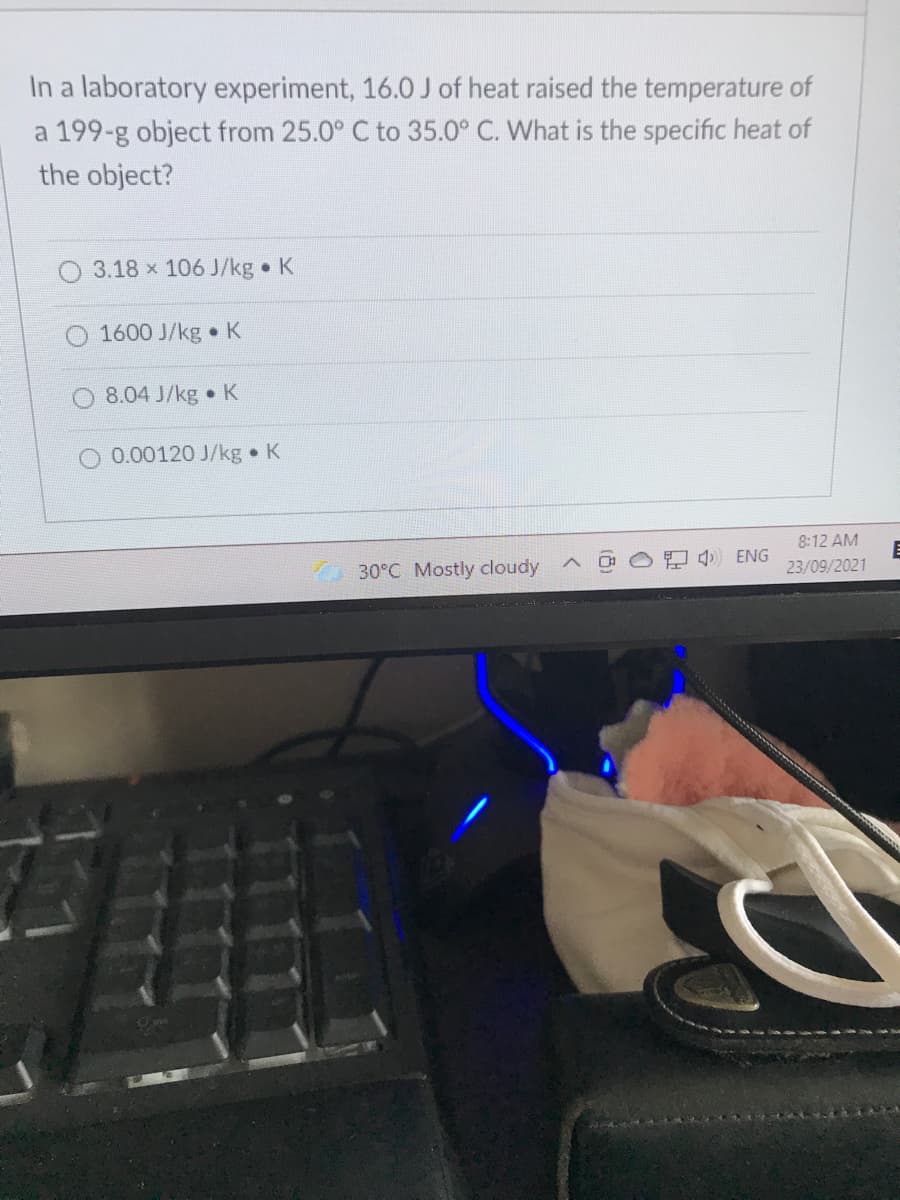 In a laboratory experiment, 16.0 J of heat raised the temperature of
a 199-g object from 25.0° C to 35.0° C. What is the specific heat of
the object?
3.18 x 106 J/kg K
1600 J/kg K
O 8.04 J/kg • K
O 0.00120 J/kg K
8:12 AM
A 4) ENG
30°C Mostly cloudy
23/09/2021
