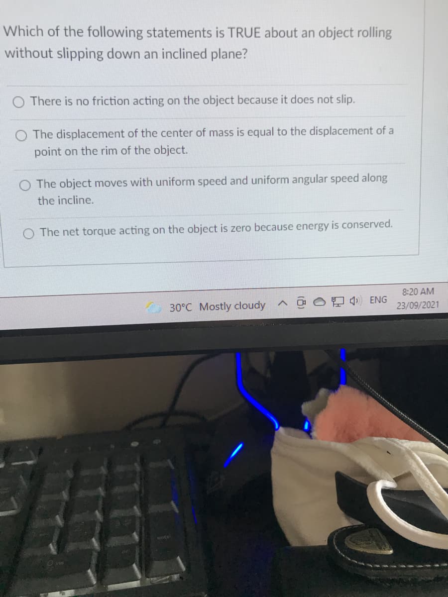 Which of the following statements is TRUE about an object rolling
without slipping down an inclined plane?
O There is no friction acting on the object because it does not slip.
The displacement of the center of mass is equal to the displacement of a
point on the rim of the object.
The object moves with uniform speed and uniform angular speed along
the incline.
The net torque acting on the object is zero because energy is conserved.
8:20 AM
30°C Mostly cloudy
4) ENG
23/09/2021
O ine
