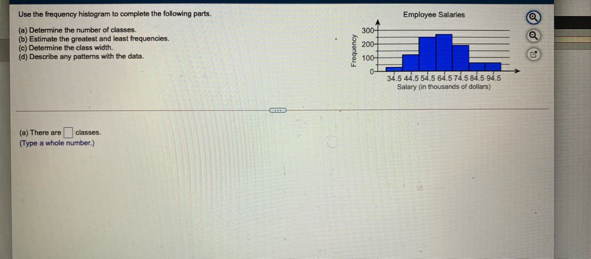 Use the frequency histogram to complete the following parts.
Employee Salaries
(a) Determine the number of classes.
(b) Estimate the greatest and least frequencies.
(c) Determine the class width.
(d) Describe any patterns with the data.
300-
200-
100-
0-
34.5 44.5 54.5 64.5 74.5 84.5 94.5
Salary (in thousands of dollars)
(a) There are
classes.
(Type a whole number.)
Frequency
