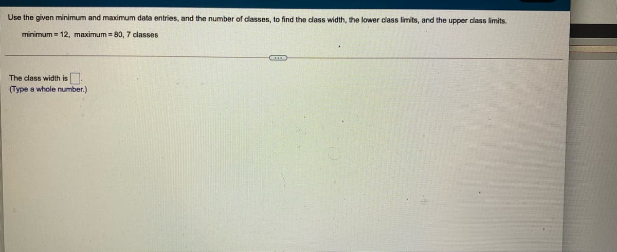 Use the given minimum and maximum data entries, and the number of classes, to find the class width, the lower class limits, and the upper class limits.
minimum = 12, maximum = 80, 7 classes
The class width is
(Type a whole number.)
