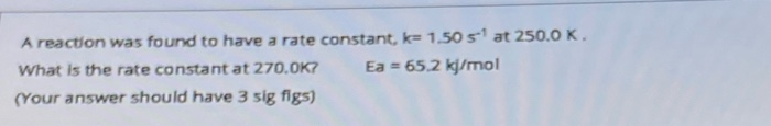 A reaction was found to have a rate constant, k= 1.50 s at 250.0K.
What is the rate constant at 270.0K?
Ea = 65.2 kj/mol
(Your answer should have 3 sig figs)
