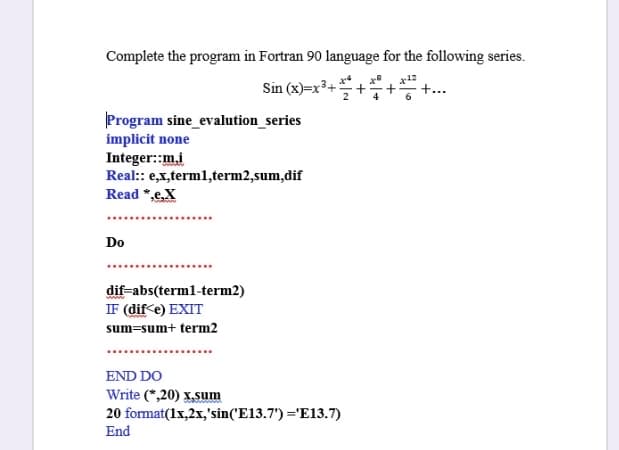 Complete the program in Fortran 90 language for the following series.
x12
Sin (x)=x³+
+...
Program sine_evalution_series
implicit none
Integer::m.i
Real: e,x,terml,term2,sum,dif
Read *,e,X
Do
dif-abs(terml-term2)
IF (dif e) EXIT
sum=sum+ term2
END DO
Write (*,20) x,sum
20 format(1x,2x,'sin('E13.7') ='E13.7)
End
