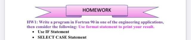 HOMEWORK
HWI: Write a program in Fortran 90 in one of the engineering applications,
then consider the following: Use format statement to print your result.
• Use IF Statement
• SELECT CASE Statement
