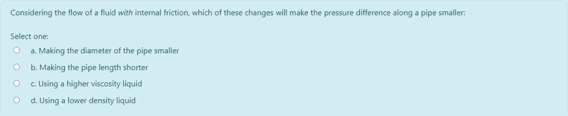 Considering the flow of a fluid with internal friction, which of these changes will make the pressure difference along a pipe smaller:
Select one:
a. Making the diameter of the pipe smaller
b. Making the pipe length shorter
c. Using a higher viscosity liquid
d. Using a lower density liquid
