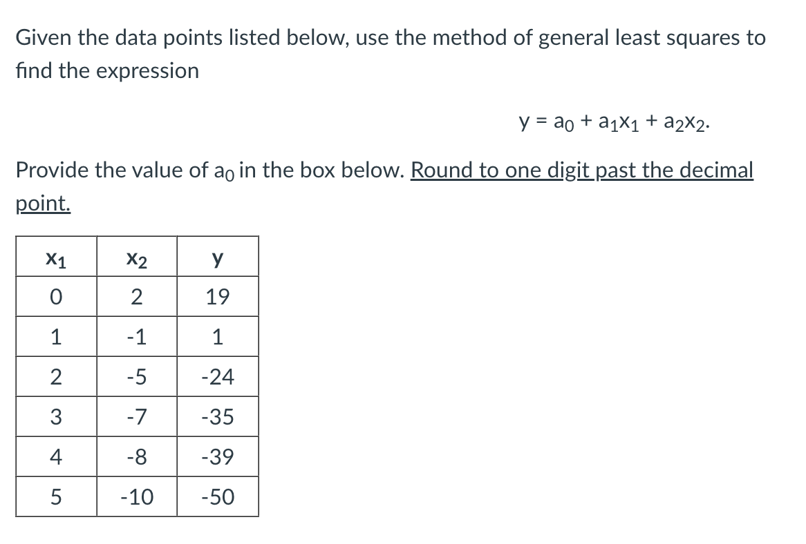 Given the data points listed below, use the method of general least squares to
find the expression
y = ao + a1x1 + a2X2.
Provide the value of ao in the box below. Round to one digit past the decimal
point.
X1
X2
y
2
19
1
-1
1
2
-5
-24
3
-7
-35
4
-8
-39
5
-10
-50
