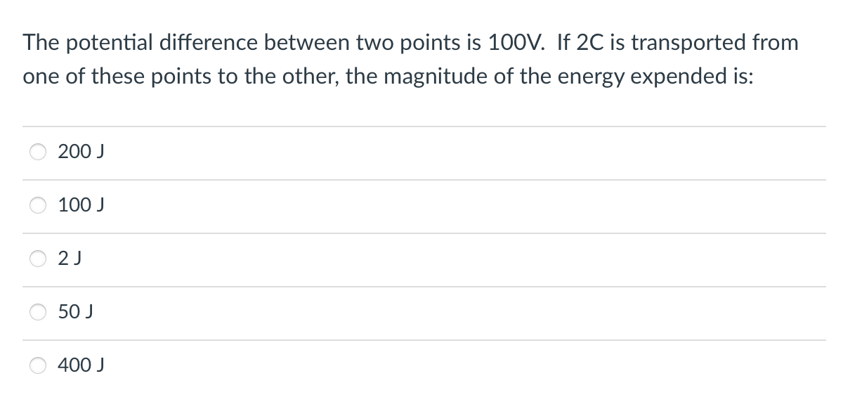 The potential difference between two points is 100V. If 2C is transported from
one of these points to the other, the magnitude of the energy expended is:
200 J
100 J
2 J
50 J
400 J

