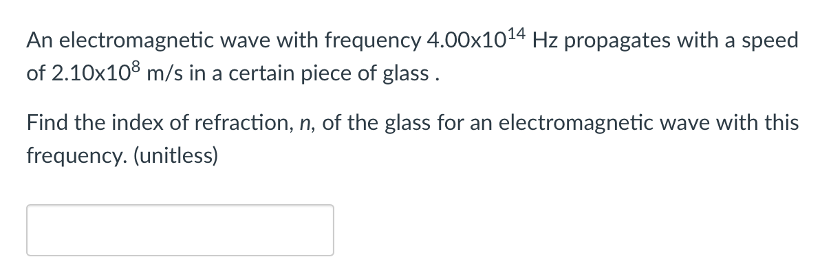 An electromagnetic wave with frequency 4.00x1014 Hz propagates with a speed
of 2.10x108 m/s in a certain piece of glass .
Find the index of refraction, n, of the glass for an electromagnetic wave with this
frequency. (unitless)

