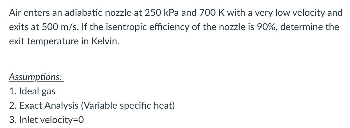 Air enters an adiabatic nozzle at 250 kPa and 700 K with a very low velocity and
exits at 500 m/s. If the isentropic efficiency of the nozzle is 90%, determine the
exit temperature in Kelvin.
Assumptions:
1. Ideal gas
2. Exact Analysis (Variable specific heat)
3. Inlet velocity=0
