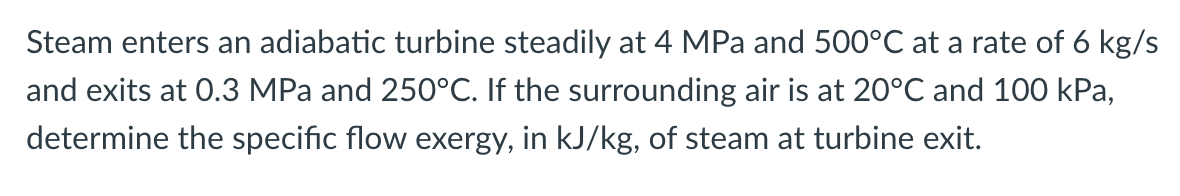 Steam enters an adiabatic turbine steadily at 4 MPa and 500°C at a rate of 6 kg/s
and exits at 0.3 MPa and 250°C. If the surrounding air is at 20°C and 100 kPa,
determine the specific flow exergy, in kJ/kg, of steam at turbine exit.
