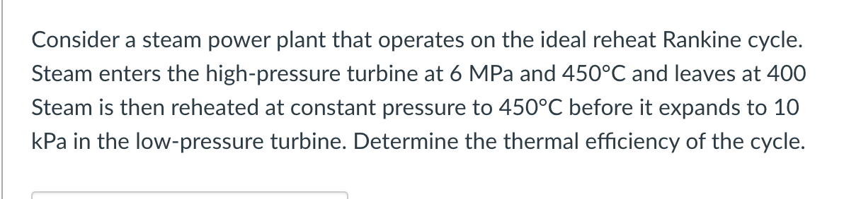 Consider a steam power plant that operates on the ideal reheat Rankine cycle.
Steam enters the high-pressure turbine at 6 MPa and 450°C and leaves at 400
Steam is then reheated at constant pressure to 450°C before it expands to 10
kPa in the low-pressure turbine. Determine the thermal efficiency of the cycle.
