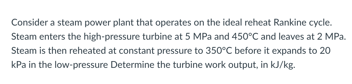 Consider a steam power plant that operates on the ideal reheat Rankine cycle.
Steam enters the high-pressure turbine at 5 MPa and 450°C and leaves at 2 MPa.
Steam is then reheated at constant pressure to 350°C before it expands to 20
kPa in the low-pressure Determine the turbine work output, in kJ/kg.
