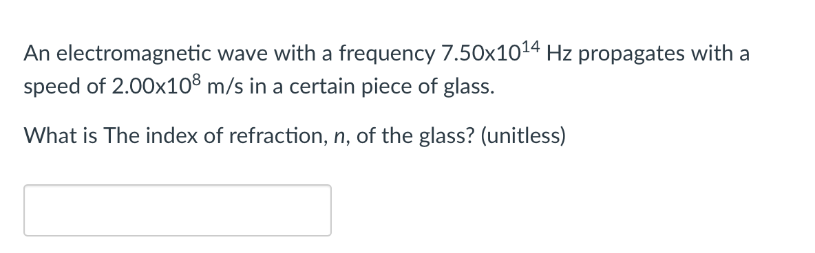 An electromagnetic wave with a frequency 7.50x1014 Hz propagates with a
speed of 2.00x10® m/s in a certain piece of glass.
What is The index of refraction, n, of the glass? (unitless)
