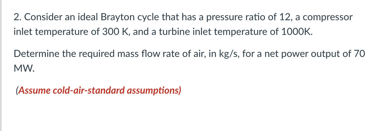 2. Consider an ideal Brayton cycle that has a pressure ratio of 12, a compressor
inlet temperature of 300 K, and a turbine inlet temperature of 1000K.
Determine the required mass flow rate of air, in kg/s, for a net power output of 70
MW.
(Assume cold-air-standard assumptions)
