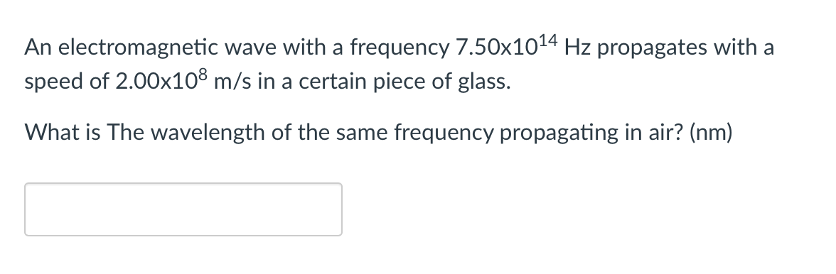 An electromagnetic wave with a frequency 7.50x1014 Hz propagates with a
speed of 2.00x10% m/s in a certain piece of glass.
What is The wavelength of the same frequency propagating in air? (nm)
