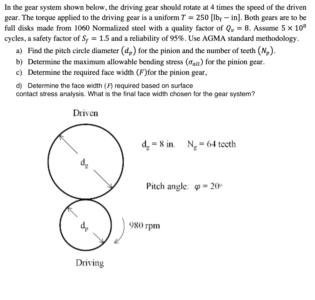 In the gear system shown below, the driving gear should rotate at 4 times the speed of the driven
gear. The torque applied to the driving gear is a uniform T = 250 [lbfin]. Both gears are to be
full disks made from 1060 Normalized steel with a quality factor of Q₂ = 8. Assume 5 × 108
cycles, a safety factor of Sf = 1.5 and a reliability of 95%. Use AGMA standard methodology.
a) Find the pitch circle diameter (dp) for the pinion and the number of teeth (N₂).
b) Determine the maximum allowable bending stress (all) for the pinion gear.
Determine the required face width (F)for the pinion gear,
d) Determine the face width (F) required based on surface
contact stress analysis. What is the final face width chosen for the gear system?
Driven
dy
d₂
Driving
d = 8 in. Ng = 64 teeth
Pitch angle: = 20°
980 rpm