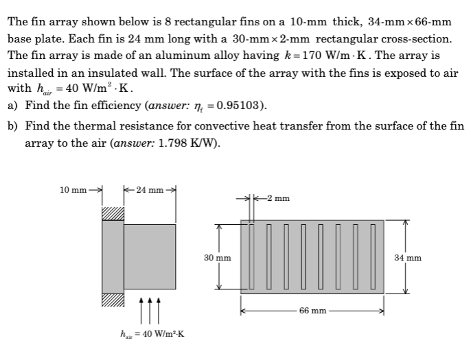 The fin array shown below is 8 rectangular fins on a 10-mm thick, 34-mm x 66-mm
base plate. Each fin is 24 mm long with a 30-mm × 2-mm rectangular cross-section.
The fin array is made of an aluminum alloy having k=170 W/m K. The array is
installed in an insulated wall. The surface of the array with the fins is exposed to air
with hair = 40 W/m².K.
a) Find the fin efficiency (answer: n = 0.95103).
b) Find the thermal resistance for convective heat transfer from the surface of the fin
array to the air (answer: 1.798 K/W).
10 mm
24 mm
111
hair = 40 W/m³-K
30 mm
-2 mm
66 mm
34 mm