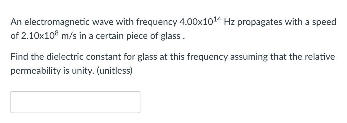 An electromagnetic wave with frequency 4.00x1014 Hz propagates with a speed
of 2.10x108 m/s in a certain piece of glass .
Find the dielectric constant for glass at this frequency assuming that the relative
permeability is unity. (unitless)
