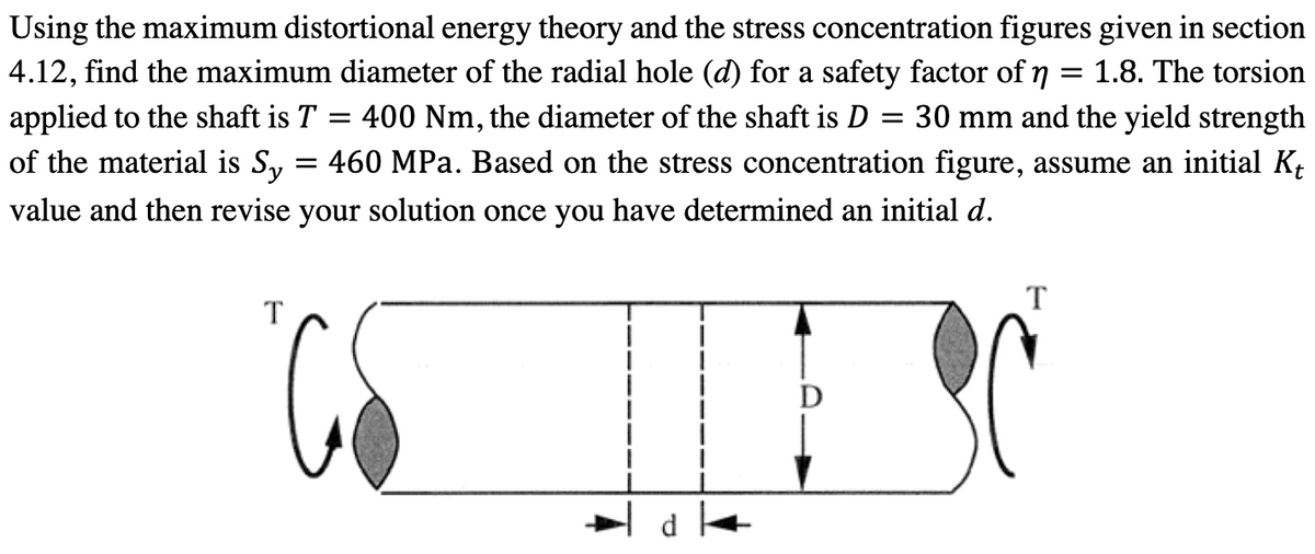 Using the maximum distortional energy theory and the stress concentration figures given in section
4.12, find the maximum diameter of the radial hole (d) for a safety factor of n = 1.8. The torsion
applied to the shaft is T = 400 Nm, the diameter of the shaft is D = 30 mm and the yield strength
of the material is Sy = 460 MPa. Based on the stress concentration figure, assume an initial K₁
value and then revise your solution once you have determined an initial d.
T
T
CS ESC