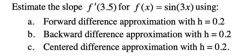 Estimate the slope f'(3.5) for f(x) = sin(3x) using:
a. Forward difference approximation with h = 0.2
b. Backward difference approximation with h = 0.2
Centered difference approximation with h = 0.2.
%3D
c.
