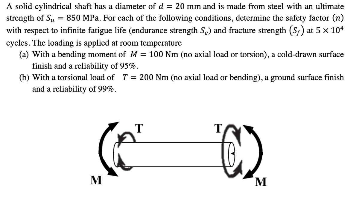 A solid cylindrical shaft has a diameter of d = 20 mm and is made from steel with an ultimate
strength of Su = 850 MPa. For each of the following conditions, determine the safety factor (n)
with respect to infinite fatigue life (endurance strength Se) and fracture strength (Sf) at 5 × 10¹
cycles. The loading is applied at room temperature
100 Nm (no axial load or torsion), a cold-drawn surface
(a) With a bending moment of M
=
finish and a reliability of 95%.
(b) With a torsional load of T = 200 Nm (no axial load or bending), a ground surface finish
and a reliability of 99%.
M
T
T
(
M