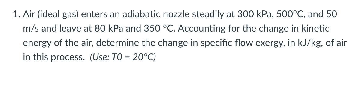 1. Air (ideal gas) enters an adiabatic nozzle steadily at 300 kPa, 500°C, and 50
m/s and leave at 80 kPa and 350 °C. Accounting for the change in kinetic
energy of the air, determine the change in specific flow exergy, in kJ/kg, of air
in this process. (Use: TO = 20°C)
