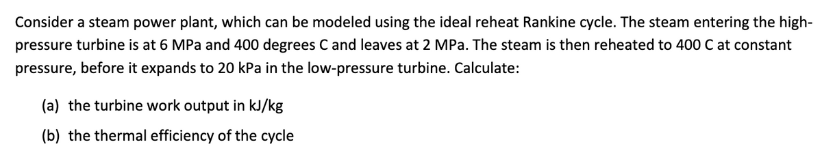 Consider a steam power plant, which can be modeled using the ideal reheat Rankine cycle. The steam entering the high-
pressure turbine is at 6 MPa and 400 degrees C and leaves at 2 MPa. The steam is then reheated to 400 C at constant
pressure, before it expands to 20 kPa in the low-pressure turbine. Calculate:
(a) the turbine work output in kJ/kg
(b) the thermal efficiency of the cycle
