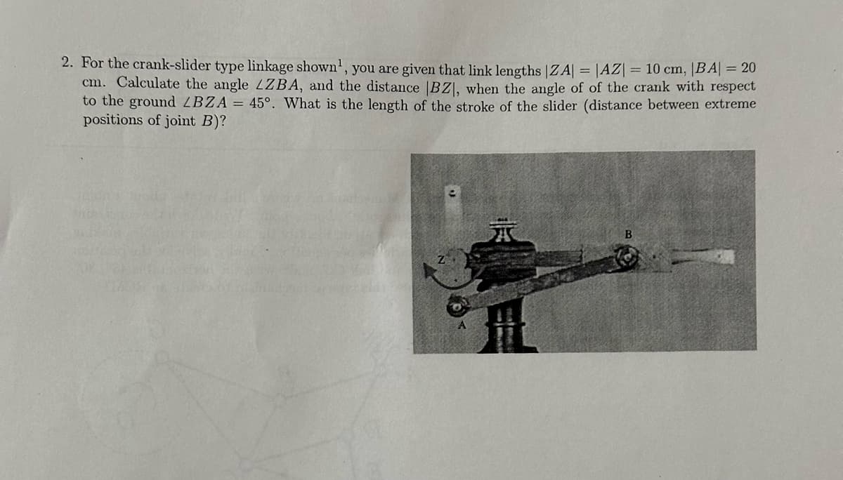 2. For the crank-slider type linkage shown, you are given that link lengths |ZA| = |AZ| = 10 cm, |BA| = 20
cm. Calculate the angle LZBA, and the distance |BZ|, when the angle of of the crank with respect
to the ground LBZA = 45°. What is the length of the stroke of the slider (distance between extreme
positions of joint B)?
B