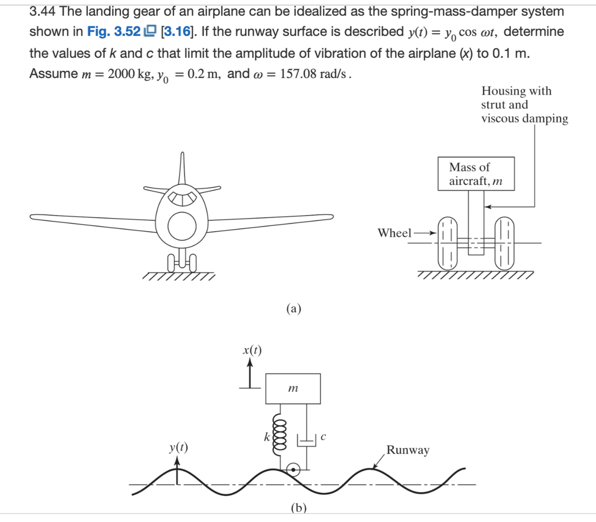 3.44 The landing gear of an airplane can be idealized as the spring-mass-damper system
shown in Fig. 3.52 [3.16]. If the runway surface is described y(t) = y cos wt, determine
the values of k and c that limit the amplitude of vibration of the airplane (x) to 0.1 m.
y = 0.2 m, and @ = 157.08 rad/s .
Assume m = 2000 kg,
YOON
y(t)
x(t)
(a)
00000
m
(b)
Wheel
Runway
Housing with
strut and
viscous damping
Mass of
aircraft, m
0