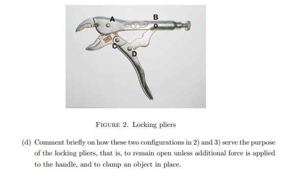 MA
Greaply Onky
B
FIGURE 2. Locking pliers
(d) Comment briefly on how these two configurations in 2) and 3) serve the purpose
of the locking pliers, that is, to remain open unless additional force is applied
to the handle, and to clamp an object in place.