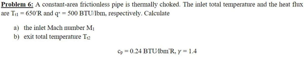 Problem 6: A constant-area frictionless pipe is thermally choked. The inlet total temperature and the heat flux
are T1 = 650°R and q = 500 BTU/lbm, respectively. Calculate
a) the inlet Mach number M1
b) exit total temperature T2
Cp = 0.24 BTUlbm'R, y = 1.4
