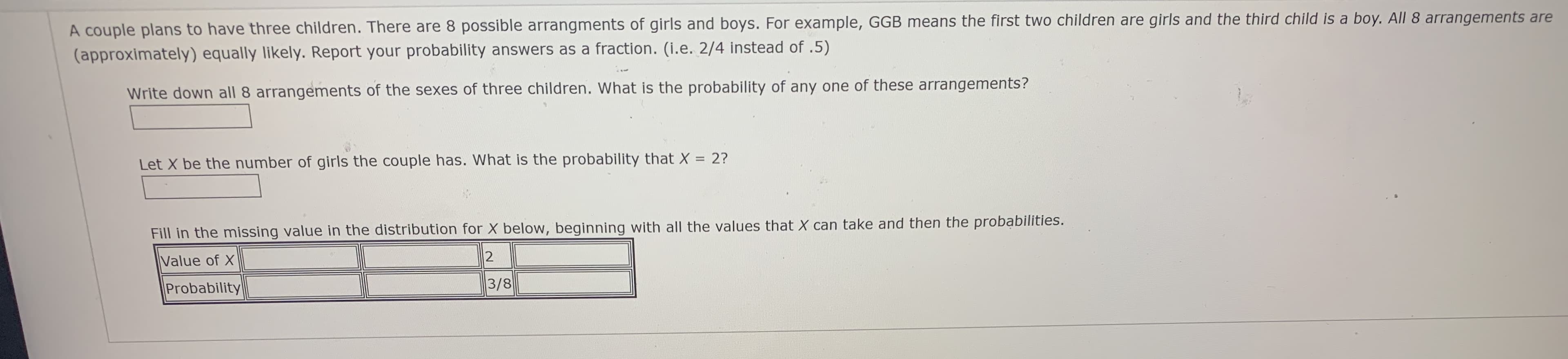 A couple plans to have three children. There are 8 possible arrangments of girls and boys. For example, GGB means the first two children are girls and the third child is a boy. All 8 arrangements are
(approximately) equally likely. Report your probability answers as a fraction. (i.e. 2/4 instead of .5)
Write down all 8 arrangements of the sexes of three children. What is the probability of any one of these arrangements?
Let X be the number of girls the couple has. What is the probability that X = 2?
%3D
Fill in the missing value in the distribution for X below, beginning with all the values that X can take and then the probabilities.
Value of X
Probability
3/8
