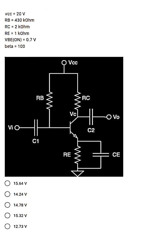 VCC = 20 V
RB = 430 kOhm
RC = 2 kOhm
RE= 1 kOhm
VBE(ON) = 0.7 V
beta = 100
VIO
15.64 V
O 14.24 V
14.78 V
O 15.32 V
12.73 V
RB
C1
Vcc
Vc
RE
RC
ㅔ
C2
- Vo
CE