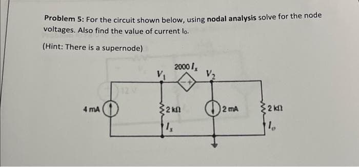 Problem 5: For the circuit shown below, using nodal analysis solve for the node
voltages. Also find the value of current lo.
(Hint: There is a supernode)
4 mA
V₁
2000/₂
2 kn
1,
2 mA
2 k
10