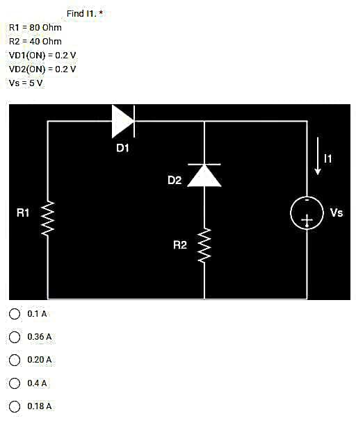 R1 = 80 Ohm
R2 = 40 Ohm
VD1(ON) = 0.2 V
VD2(ON) = 0.2 V
Vs = 5 V
R1
0.1 A
0.36 A
0.20 A
0.4 A
Find 11. *
0.18 A
D1
D2
R2
11
Vs